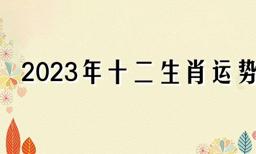 2023年十二生肖运势 十二生肖2023年全年运气早知道