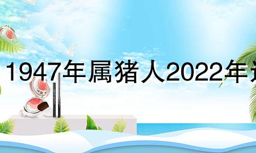 1947年属猪人2022年运势 1947年属猪的2022年吉凶