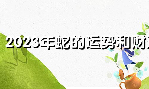 2023年蛇的运势和财运 2023年生肖蛇运势完整版