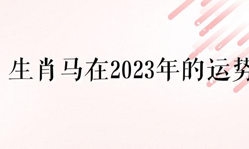 生肖马在2023年的运势 生肖马2023年运势及运程每月