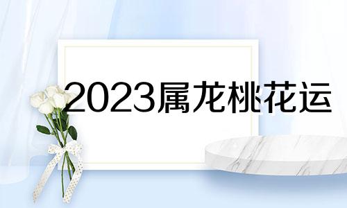 2023属龙桃花运 龙生肖2023年运程