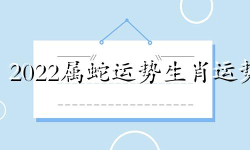 2022属蛇运势生肖运势 2022年属蛇运势完整版