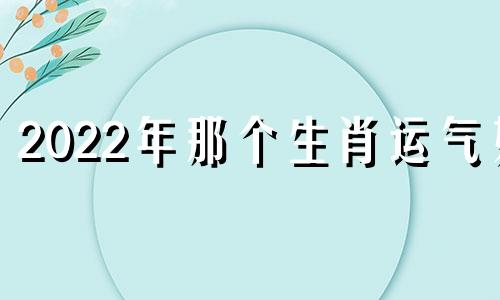 2022年那个生肖运气好 2022年运势最好的生肖有哪些