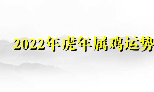 2022年虎年属鸡运势 鸡人虎年运势2022运势详解