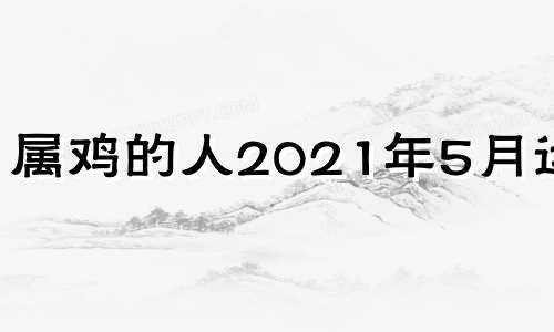 属鸡的人2021年5月运势 属鸡2021年五月运势