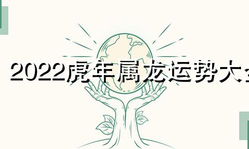 2022虎年属龙运势大全 2022虎年属龙