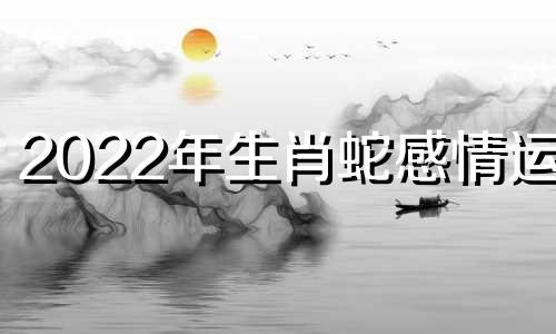 2022年生肖蛇感情运势 属蛇人虎年运势2022运势详解