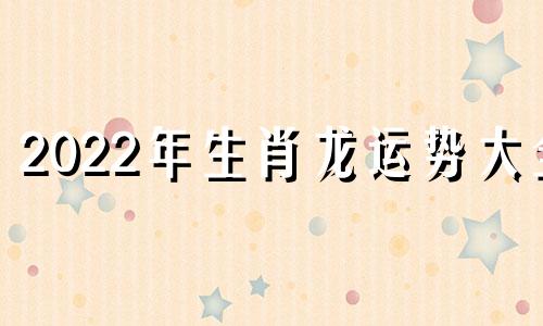 2022年生肖龙运势大全 2022年生肖龙全年运势