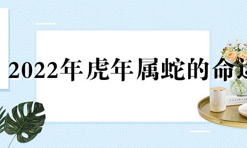 2022年虎年属蛇的命运 属蛇人虎年运势2021运势详解