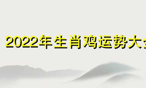 2022年生肖鸡运势大全 2022年生肖鸡运势运程