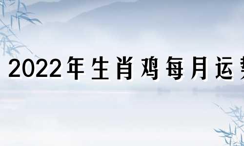 2022年生肖鸡每月运势 生肖鸡2021年月运势