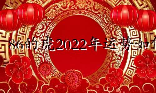 86的虎2022年运势如何 86属虎的人2021运气怎么样