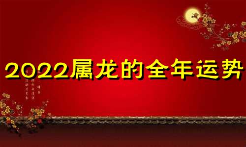 2022属龙的全年运势1976 2022属龙的全年运势及运程