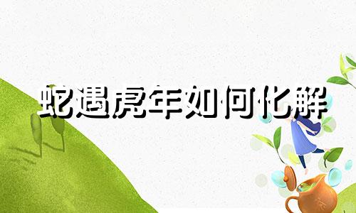 蛇遇虎年如何化解 生肖蛇遇虎年