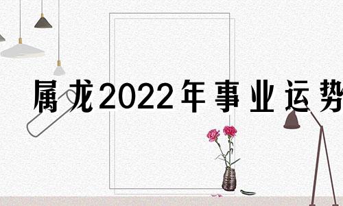 属龙2022年事业运势 2022年属龙事业运怎么样