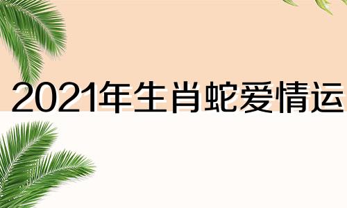 2021年生肖蛇爱情运势 属蛇2022年爱情运势