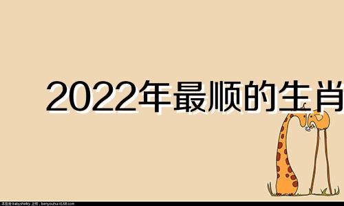 2022年最顺的生肖 2021年最顺的生肖运气最好的属相