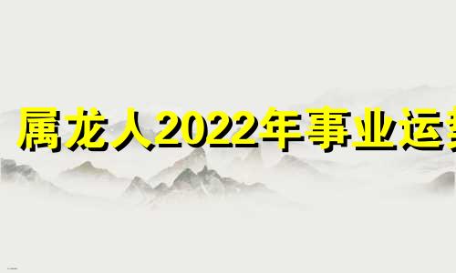 属龙人2022年事业运势 属龙人2021年的事业