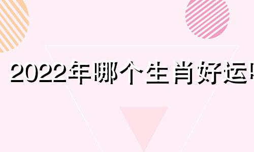 2022年哪个生肖好运呢 2022年哪些生肖最好运