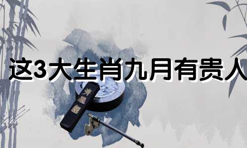 这3大生肖九月有贵人 2021年9月份运气最好的生肖