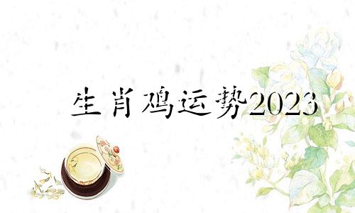 生肖鸡运势2023 生肖鸡运势2023年运程每月运程