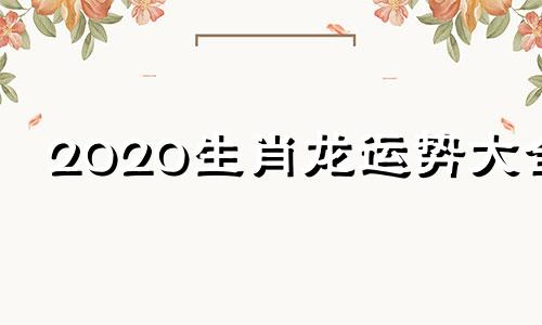 2020生肖龙运势大全 2020年运势龙生肖运势