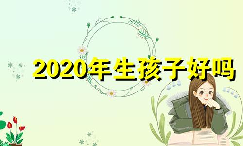 2020年生孩子好吗 2020年生孩子好还是2021年生孩子好