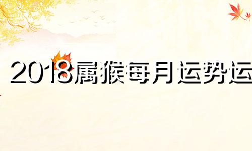 2018属猴每月运势运程 2018年属猴的