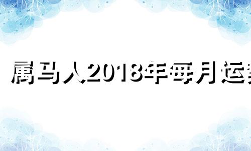 属马人2018年每月运势 2018属马人全年运势如何