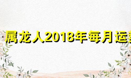 属龙人2018年每月运势 属龙的人2018年的运势及运程每月