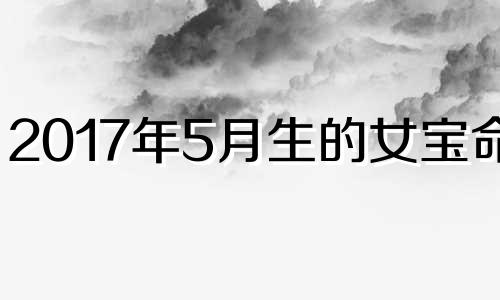 2017年5月生的女宝命运 2017年5月属相