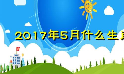 2017年5月什么生肖 2017年五月出生的孩子是什么命