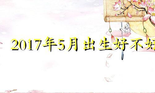 2017年5月出生好不好 2017年农历5月属什么生肖