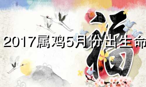 2017属鸡5月份出生命运 2017年5月份的鸡什么属性