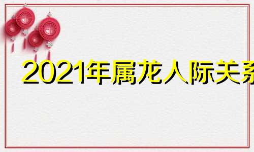 2021年属龙人际关系 龙的生肖与什么生肖合作伙伴