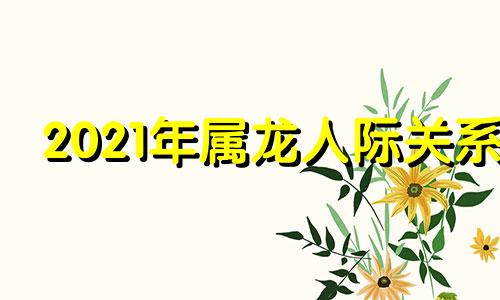 2021年属龙人际关系 龙跟人生什么