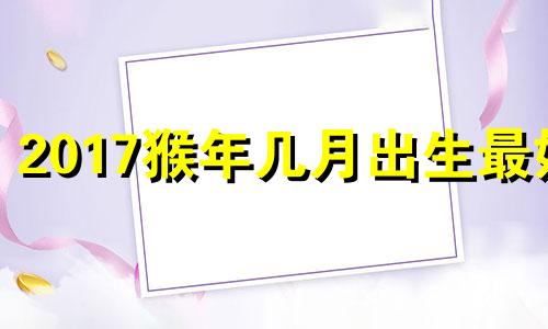 2017猴年几月出生最好 2017年出生的猴子是什么命