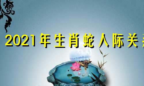 2021年生肖蛇人际关系 生肖蛇对应的五行