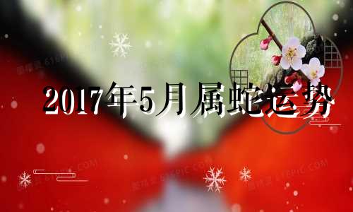 2017年5月属蛇运势 2017年属蛇人的全年运势男性