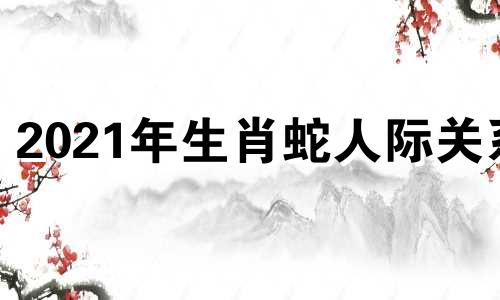 2021年生肖蛇人际关系 蛇肖三合什么生肖