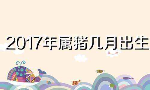 2017年属猪几月出生好 2017年三月出生的女孩什么命