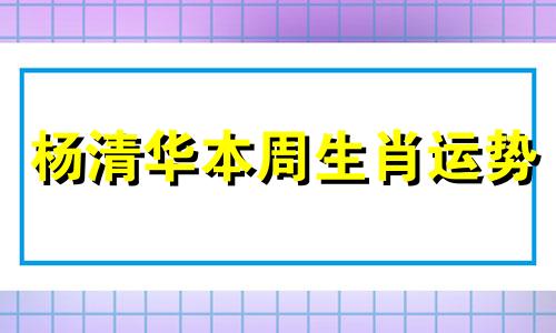 杨清华本周生肖运势 杨清华算命