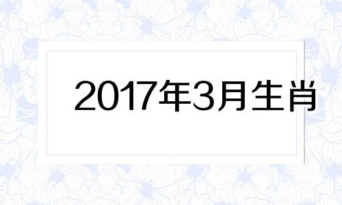 2017年3月生肖 2017年3月出生什么命