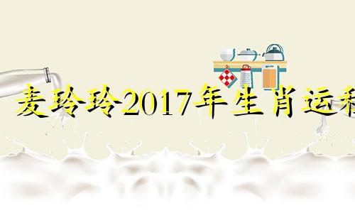 麦玲玲2017年生肖运程 麦玲玲羊年2021年运势及运程