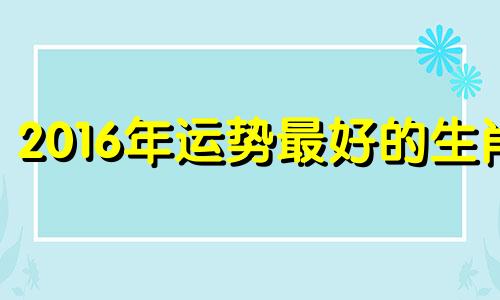 2016年运势最好的生肖 2016年属什么生肖2017