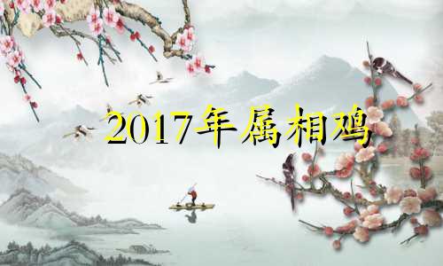 2017年属相鸡 2017年属鸡一月份出生