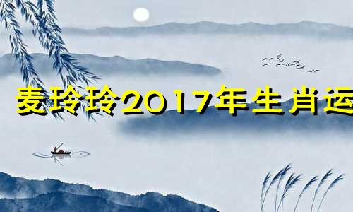 麦玲玲2017年生肖运程 麦玲玲生肖虎2021年运势大全