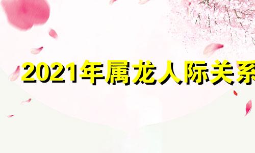 2021年属龙人际关系 生肖龙分析