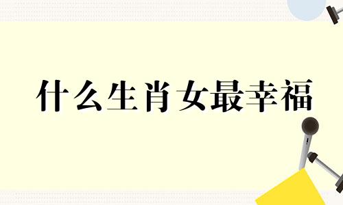 什么生肖女最幸福 哪些生肖女的命运最好