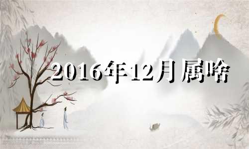 2016年12月属啥 2016年十二月出生的人命运怎样